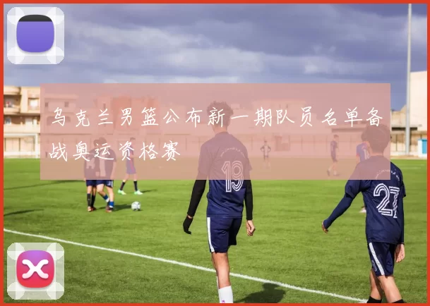 乌克兰男篮公布新一期队员名单备战奥运资格赛