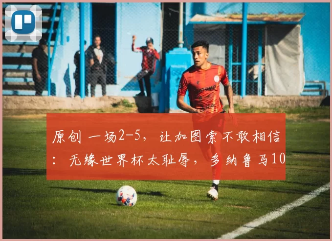 原创 一场2-5，让加图索不敢相信：无缘世界杯太耻辱，多纳鲁马10次神扑