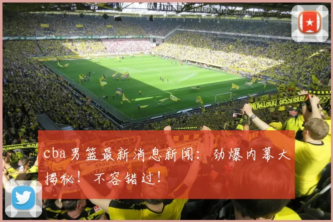 cba男篮最新消息新闻：劲爆内幕大揭秘！不容错过！
