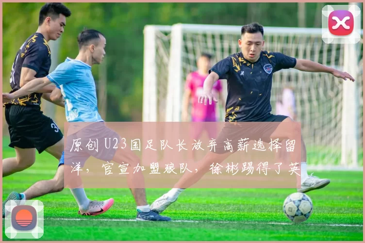 原创 U23国足队长放弃高薪选择留洋，官宣加盟狼队，徐彬踢得了英冠吗？
