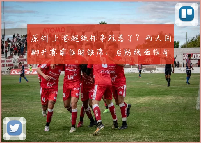 原创 上港超级杯争冠悬了？两大国脚开赛前临时缺席，后防线面临考验！