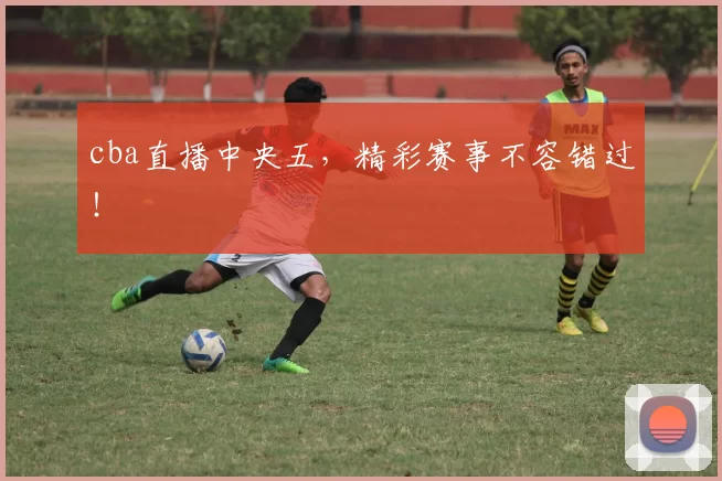 cba直播中央五，精彩赛事不容错过！