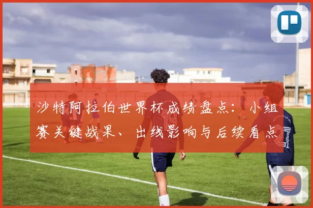 沙特阿拉伯世界杯成绩盘点：小组赛关键战果、出线影响与后续看点
