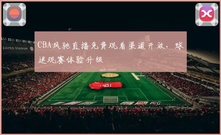 CBA风驰直播免费观看渠道开放，球迷观赛体验升级