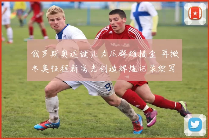 俄罗斯奥运健儿力压群雄摘金 再掀冬奥征程新高光创造辉煌记录续写辉煌