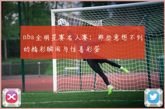 nba全明星赛名人赛：那些意想不到的精彩瞬间与惊喜彩蛋