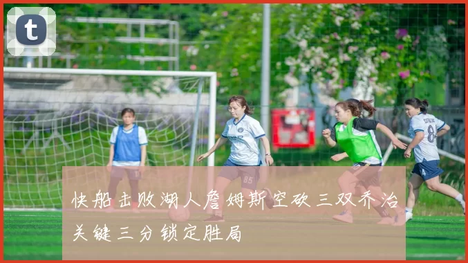 快船击败湖人詹姆斯空砍三双乔治关键三分锁定胜局