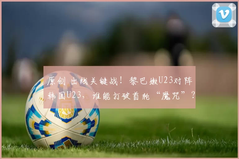 原创 出线关键战！黎巴嫩U23对阵韩国U23，谁能打破首轮“魔咒”？
