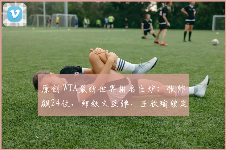 原创 WTA最新世界排名出炉：张帅飙24位，郑钦文反弹，王欣瑜锁定大赛种子