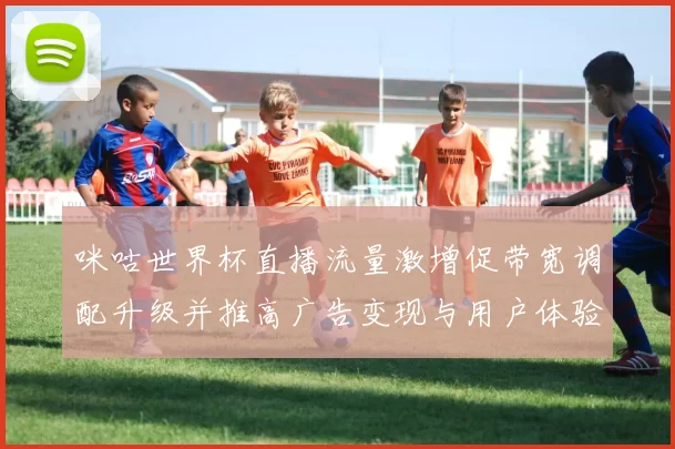 咪咕世界杯直播流量激增促带宽调配升级并推高广告变现与用户体验优化