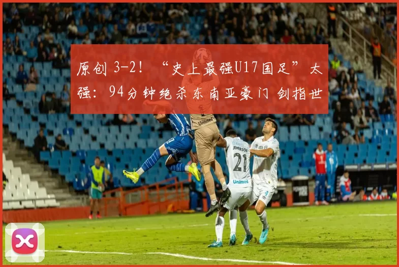 原创 3-2！“史上最强U17国足”太强：94分钟绝杀东南亚豪门 剑指世界杯