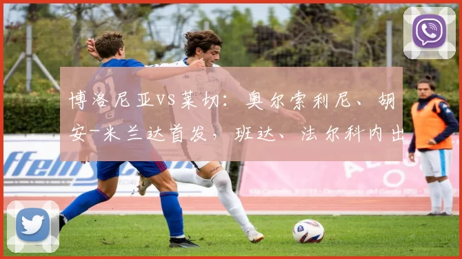 博洛尼亚vs莱切：奥尔索利尼、胡安-米兰达首发，班达、法尔科内出战