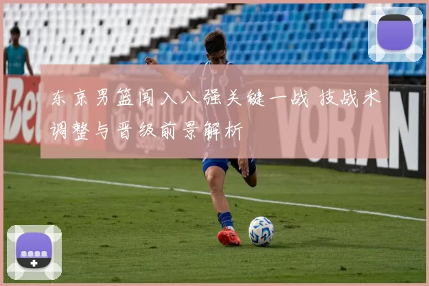 东京男篮闯入八强关键一战 技战术调整与晋级前景解析