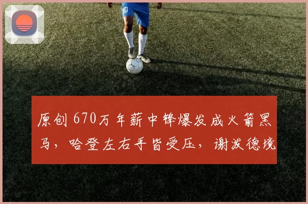 原创 670万年薪中锋爆发成火箭黑马，哈登左右手皆受压，谢泼德境遇堪忧