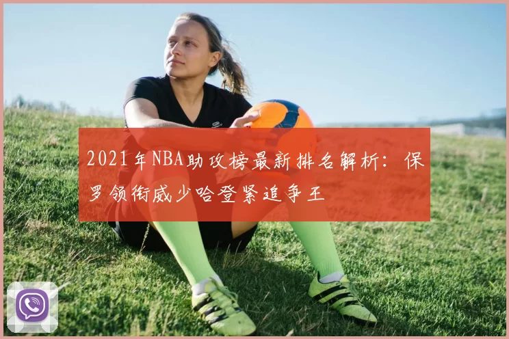 2021年NBA助攻榜最新排名解析：保罗领衔威少哈登紧追争王