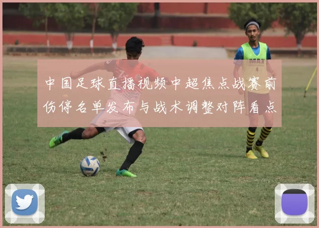 中国足球直播视频中超焦点战赛前伤停名单发布与战术调整对阵看点