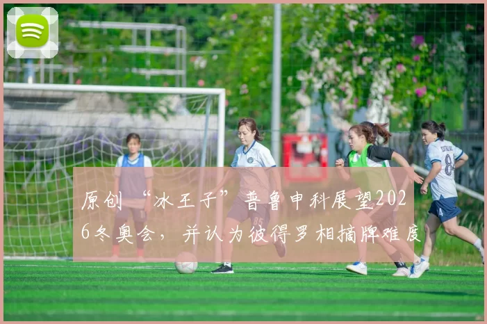 原创 “冰王子”普鲁申科展望2026冬奥会，并认为彼得罗相摘牌难度很大