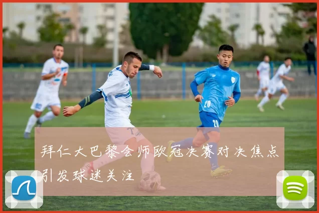 拜仁大巴黎会师欧冠决赛对决焦点引发球迷关注