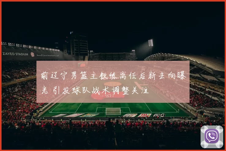 前辽宁男篮主教练离任后新去向曝光 引发球队战术调整关注