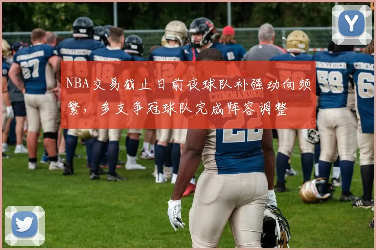 NBA交易截止日前夜球队补强动向频繁，多支争冠球队完成阵容调整