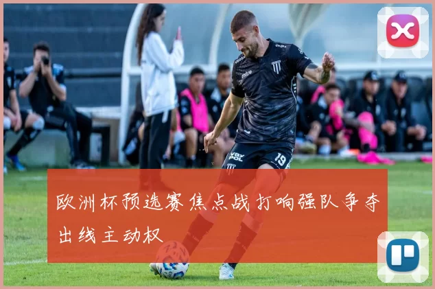 欧洲杯预选赛焦点战打响强队争夺出线主动权