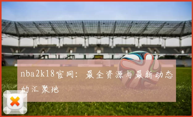 nba2k18官网：最全资源与最新动态的汇聚地