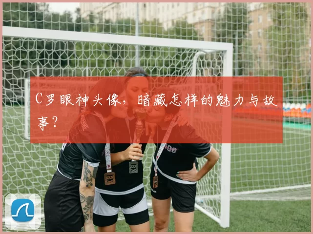 C罗眼神头像，暗藏怎样的魅力与故事？