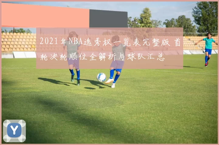 2021年NBA选秀权一览表完整版 首轮次轮顺位全解析与球队汇总