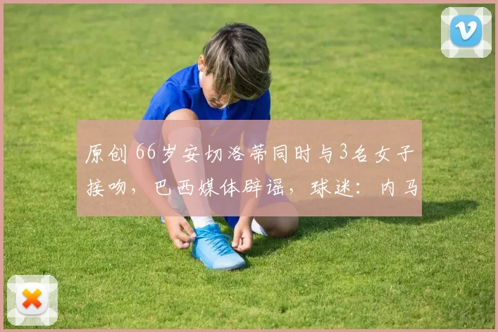 原创 66岁安切洛蒂同时与3名女子接吻，巴西媒体辟谣，球迷：内马尔安排的