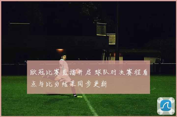欧冠比赛直播开启 球队对决赛程看点与比分结果同步更新