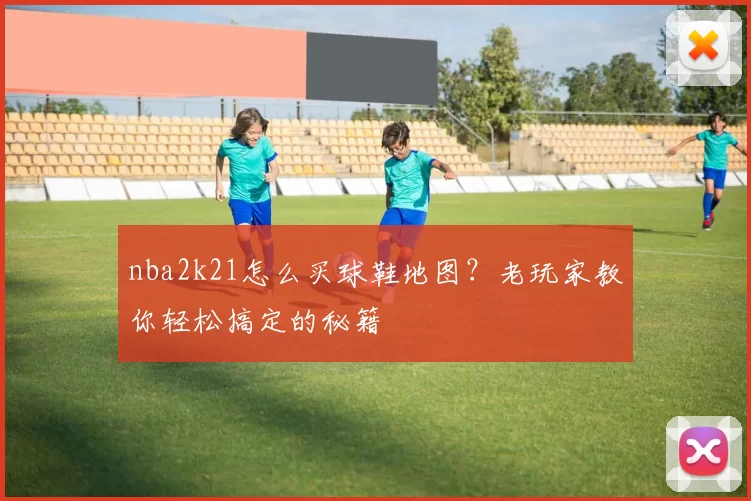 nba2k21怎么买球鞋地图？老玩家教你轻松搞定的秘籍