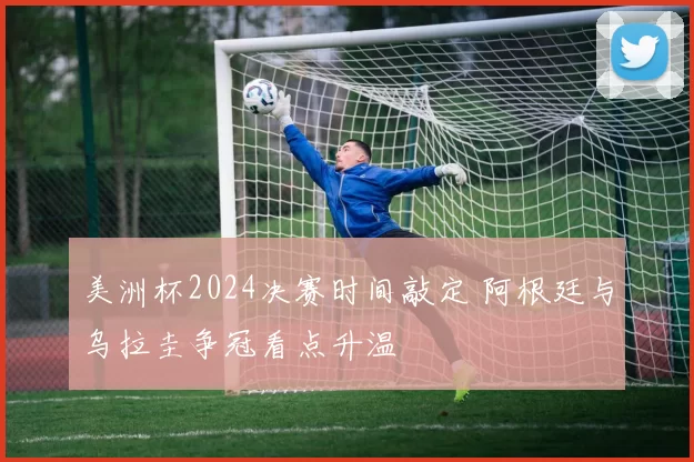 美洲杯2024决赛时间敲定 阿根廷与乌拉圭争冠看点升温