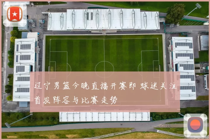 辽宁男篮今晚直播开赛即 球迷关注首发阵容与比赛走势