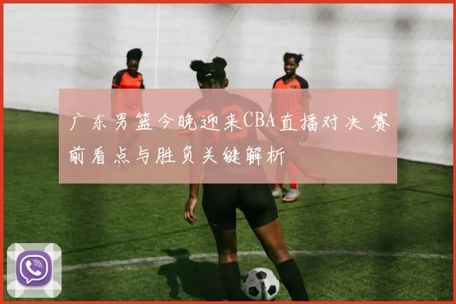 广东男篮今晚迎来CBA直播对决 赛前看点与胜负关键解析