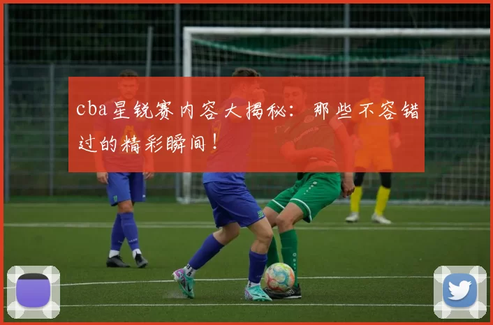 cba星锐赛内容大揭秘：那些不容错过的精彩瞬间！