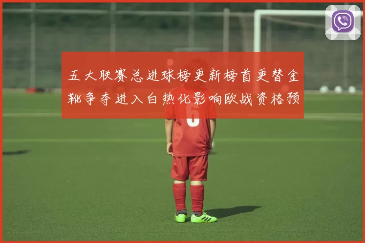 五大联赛总进球榜更新榜首更替金靴争夺进入白热化影响欧战资格预期