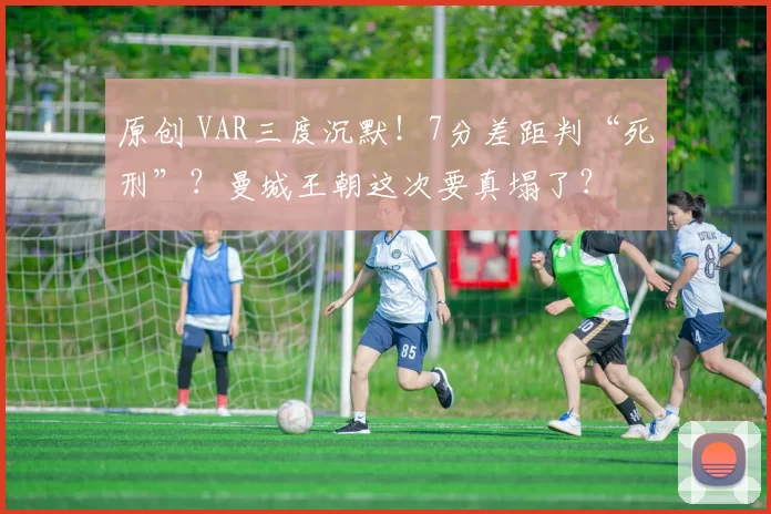 原创 VAR三度沉默！7分差距判“死刑”？曼城王朝这次要真塌了？
