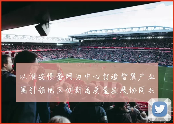 以淮安惯蛋网为中心打造智慧产业圈引领地区创新高质量发展协同共享