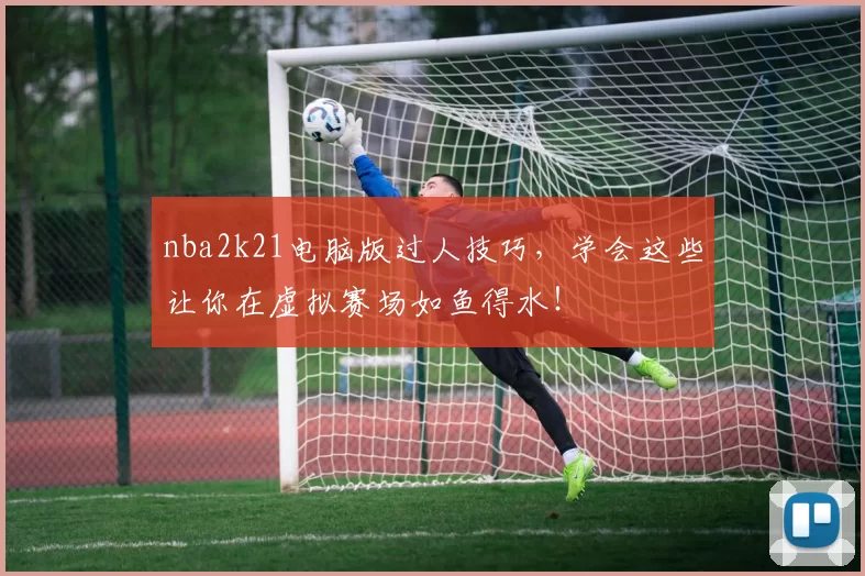 nba2k21电脑版过人技巧，学会这些让你在虚拟赛场如鱼得水！
