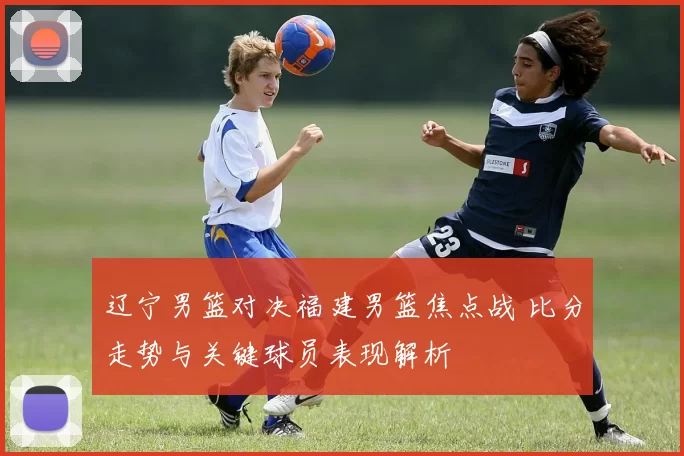 辽宁男篮对决福建男篮焦点战 比分走势与关键球员表现解析