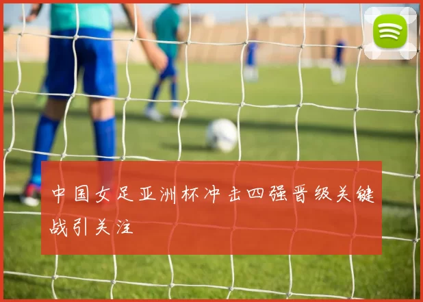 中国女足亚洲杯冲击四强晋级关键战引关注