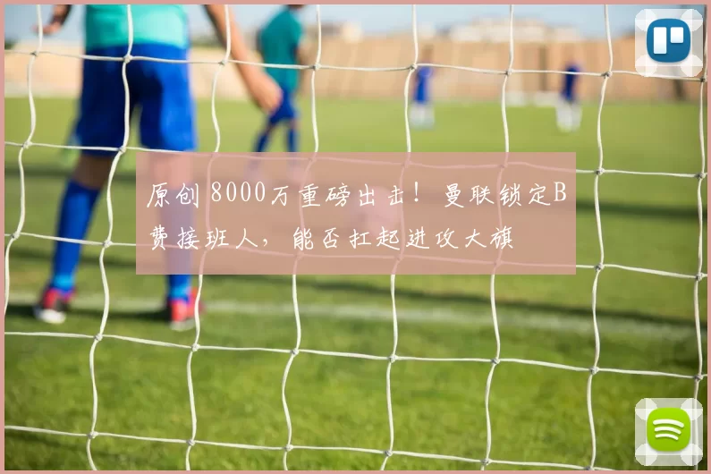 原创 8000万重磅出击！曼联锁定B费接班人，能否扛起进攻大旗