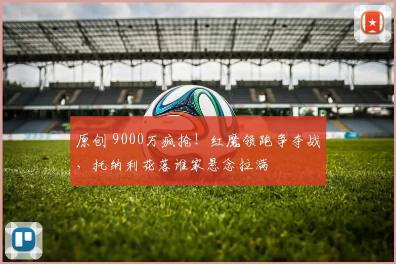 原创 9000万疯抢！红魔领跑争夺战，托纳利花落谁家悬念拉满