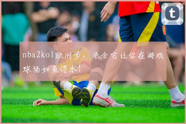 nba2kol欧洲步，学会它让你在游戏球场如鱼得水！