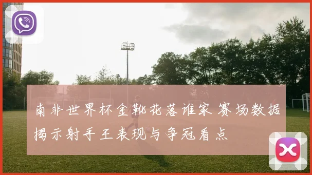 南非世界杯金靴花落谁家 赛场数据揭示射手王表现与争冠看点