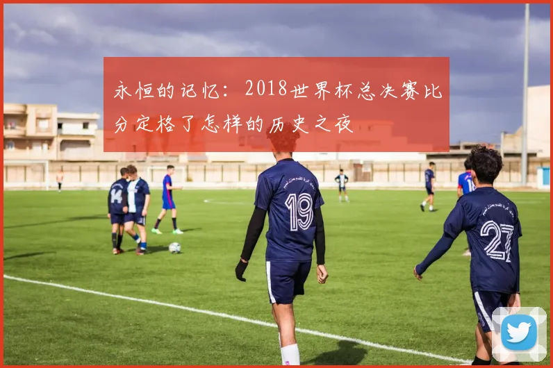 永恒的记忆：2018世界杯总决赛比分定格了怎样的历史之夜