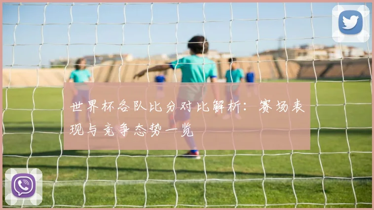 世界杯各队比分对比解析：赛场表现与竞争态势一览