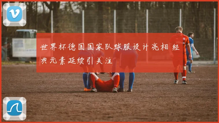 世界杯德国国家队球服设计亮相 经典元素延续引关注