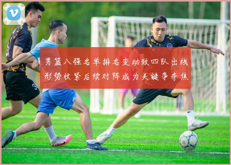 男篮八强名单排名变动致四队出线形势收紧后续对阵成为关键争夺焦点