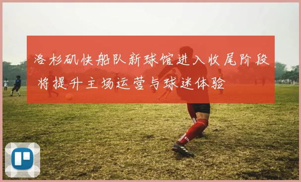 洛杉矶快船队新球馆进入收尾阶段 将提升主场运营与球迷体验